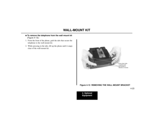 Page 714. Optional
Equipment
4-23
WALL-MOUNT KIT
To remove the telephone from the wall mount kit
(Figure 4-13):
1. From the front of the phone, grab the tabs that secure the
telephone to the wall-mount kit.
2. While pressing in the tabs, lift up the phone until it snaps
clear of the wall-mount kit.
Figure 4-13  REMOVING THE WALL MOUNT BRACKET
80000 - 45
Press down tabs
on phone and
pull bracket in
direction of arrows 