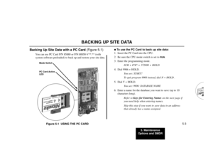 Page 795. Maintenance
Options and SMDR
5-3
BACKING UP SITE DATA
Backing Up Site Data with a PC Card (Figure 5-1)
You can use PC Card P/N 85880 or P/N 80050-V**.** (with
system software preloaded) to back up and restore your site data.
Figure 5-1  USING THE PC CARD
To use the PC Card to back up site data:
1. Insert the PC Card into the CPU.
2. Be sure the CPU mode switch is set to 
RUN
.
3. Enter the programming mode.
ICM + #*#* + 372000 + HOLD
4. Dial 9906 + HOLD.
You see: START?
To quit program 9906 instead,...