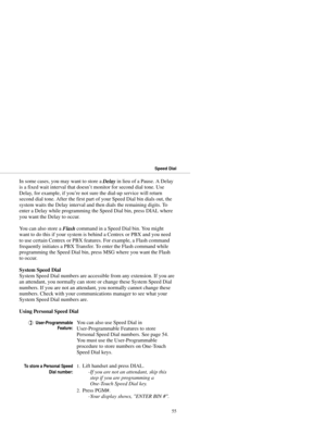 Page 63In some cases, you may want to store a 
Delay in lieu of a Pause. A Delay
is a fixed wait interval that doesn’t monitor for second dial tone. Use
Delay, for example, if you’re not sure the dial-up service will return
second dial tone. After the first part of your Speed Dial bin dials out, the
system waits the Delay interval and then dials the remaining digits. To
enter a Delay while programming the Speed Dial bin, press DIAL where
you want the Delay to occur.
You can also store a 
Flash command in a...