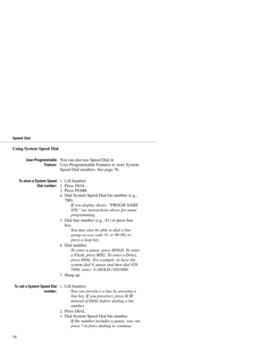 Page 66Using System Speed Dial
User-Programmable
Feature:You can also use Speed Dial in
User-Programmable Features to store System
Speed Dial numbers. See page 76.
To store a System Speed
Dial number:1.Lift handset. 
2.Press DIAL. 
3.Press PGM#. 
4.Dial System Speed Dial bin number (e.g.,
700). 
-If you display shows, PROGM NAME
Y/N, see instructions above for name
programming. 
5.Dial line number (e.g., 01) or press line
key. 
-You may also be able to dial a line
group access code (9, or 90-98) or
press a loop...
