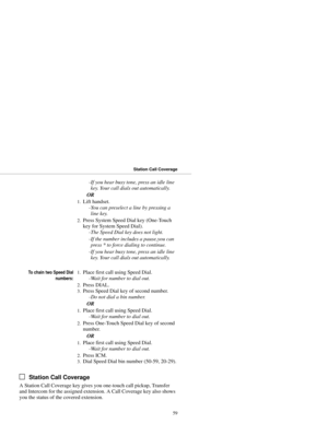 Page 67-If you hear busy tone, press an idle line
key. Your call dials out automatically. 
OR 
1.Lift handset. 
-You can preselect a line by pressing a
line key. 
2.Press System Speed Dial key (One-Touch
key for System Speed Dial). 
-The Speed Dial key does not light.
-If the number includes a pause,you can
press * to force dialing to continue. 
-If you hear busy tone, press an idle line
key. Your call dials out automatically.
To chain two Speed Dial
numbers:1.Place first call using Speed Dial. 
-Wait for...
