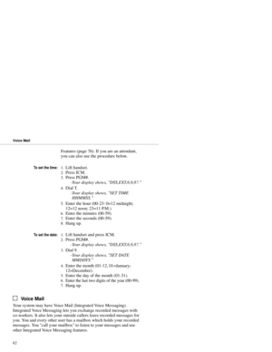 Page 70Features (page 76). If you are an attendant,
you can also use the procedure below.
To set the time:1.Lift handset. 
2.Press ICM. 
3.Press PGM#. 
-Your display shows, DSS,EXT,6,9,8?. 
4.Dial T. 
-Your display shows, SET TIME
HHMMSS. 
5.Enter the hour (00-23: 0=12 midnight;
12=12 noon; 23=11 P.M.) 
6.Enter the minutes (00-59). 
7.Enter the seconds (00-59). 
8.Hang up.
To set the date:1.Lift handset and press ICM.
2.Press PGM#. 
-Your display shows, DSS,EXT,6,9,8?. 
3.Dial 9. 
-Your display shows, SET DATE...