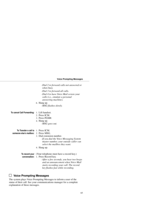 Page 73-Dial 2 to forward calls not answered or
when busy. 
-Dial 3 to forward all calls. 
-Dial 4 to have Voice Mail screen your
calls (i.e., emulate a personal
answering machine).
6.Hang up. 
-MSG flashes slowly.
To cancel Call Forwarding:1.Lift handset. 
2.Press ICM. 
3.Press PGM#. 
4.Hang up. 
-MSG goes out.
To Transfer a call to
someone else’s mailbox:1.Press ICM. 
2.Press MSG. 
3.Dial extension number. 
-If you dial the Voice Messaging System
master number, your outside caller can
select the mailbox they...