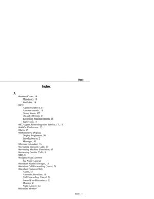 Page 86Index
A
Account Codes, 14
Mandatory, 14
Ve r i f i a b l e ,  1 4
ACD
Agent (Member), 17
Announcements, 18
Group Status, 17
On and Off Duty, 17
Recording Announcements, 18
Supervisor, 17
ACD Agent, Removing from Service, 17, 18
Add-On Conference, 25
Alarm, 15
Alphanumeric Display
Display Brightness, 30
Introduction to, 2
Messages, 30
Alternate Attendant, 16
Answering Intercom Calls, 10
Answering Machine Emulation, 63
Answering Outside Calls, 8
ARS, 8
Assigned Night Answer
See Night Answer
Attendant Alarm...