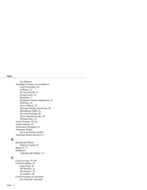 Page 87See Monitor
Attendant, Features not available to
Call Forwarding, 20
Callback, 22
Do Not Disturb, 31
Group Listen, 34
Handsfree, 7
Handsfree Volume Adjustment, 67
ICM Key, 10
Line Callback, 38
Message Waiting, Receiving, 40
Microphone Mute, 41
Personal Greeting, 48
Voice-announced calls, 10
Whisper Page, 43
Audio Prompts, 65, 66
Audio Volumes, 67
Automated Attendant, 44
Automatic Redial
See Last Number Redial
Automatic Route Selection, 8
B
Background Music
Volume Control, 67
Barge In, 37
Brightness...