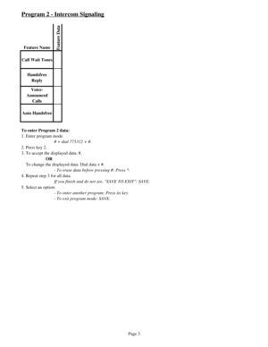 Page 12Program 2 - Intercom Signaling
Feature NameFeature Data
Call Wait Tones
Handsfree 
Reply
Voice-
Announced 
Calls
Auto Handsfree
To enter Program 2 data:
1. Enter program mode.
# + dial 775312 + #.
2. Press key 2.
3. To accept the displayed data: #.
OR
    To change the displayed data: Dial data + #.
- To erase data before pressing #: Press *.
4. Repeat step 3 for all data.
If you finish and do not see, SAVE TO EXIT: SAVE.
5. Select an option: 
- To enter another program: Press its key.
- To exit program...