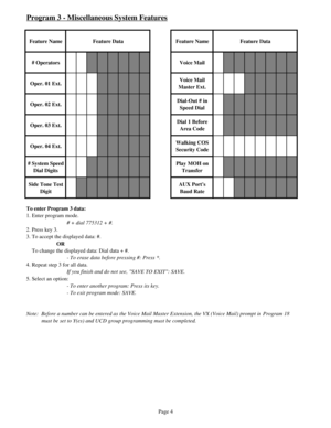 Page 13Program 3 - Miscellaneous System Features
Feature Name Feature Data Feature Name Feature Data
# Operators Voice Mail
Oper. 01 Ext.Voice Mail 
Master Ext.
Oper. 02 Ext.Dial-Out # in 
Speed Dial
Oper. 03 Ext.Dial 1 Before 
Area Code
Oper. 04 Ext.Walking COS 
Security Code
# System Speed 
Dial DigitsPlay MOH on 
Transfer
Side Tone Test 
DigitAUX Ports 
Baud Rate
To enter Program 3 data:
1. Enter program mode.
# + dial 775312 + #.
2. Press key 3.
3. To accept the displayed data: #.
OR
    To change the...