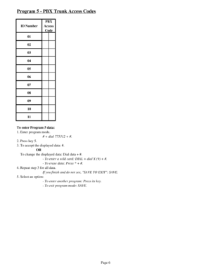 Page 15Program 5 - PBX Trunk Access Codes
ID NumberPBX 
Access 
Code
01
02
03
04
05
06
07
08
09
10
11
To enter Program 5 data:
1. Enter program mode.
# + dial 775312 + #.
2. Press key 5.
3. To accept the displayed data: #.
OR
    To change the displayed data: Dial data + #.
- To enter a wild card: DIAL + dial X (9) + #.
- To erase data: Press * + #.
4. Repeat step 3 for all data.
If you finish and do not see, SAVE TO EXIT: SAVE. 
5. Select an option: 
- To enter another program: Press its key.
- To exit program...