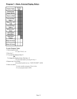 Page 21Program 7 - Music, External Paging, Relays
Feature NameFeature 
Data
Background 
Music (BGM)
Music on Hold
External Page 
Zone 1
Ring Over All 
Call
External Page 
Zone 2
BGM to Ext. 
Zones
Interrupted 
Ring Relays
Page/Music 
Volume
Relay 01 Owner
Relay 02 Owner
To enter Program 7 data:
1. Enter program mode.
# + dial 775312 + #.
2. Press key 7.
3. To accept the displayed data: #.
OR
    To change the displayed data: Dial data + #.
To erase data before pressing #: Press *.
4. Repeat step 3 for all...