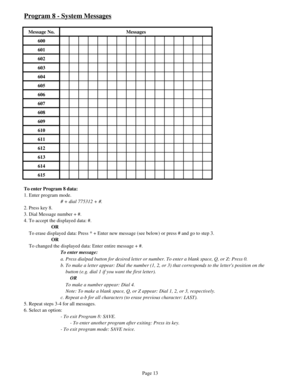 Page 22Program 8 - System Messages
Message No. Messages
600
601
602
603
604
605
606
607
608
609
610
611
612
613
614
615
To enter Program 8 data:
1. Enter program mode.
# + dial 775312 + #.
2. Press key 8.
3. Dial Message number + #.
4. To accept the displayed data: #.
OR
    To erase displayed data: Press * + Enter new message (see below) or press # and go to step 3.
OR
    To changed the displayed data: Enter entire message + #.
To enter message:
a. Press dialpad button for desired letter or number. To enter a...