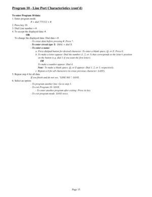 Page 24Program 10 - Line Port Characteristics (contd)
To enter Program 10 data:
1. Enter program mode.
# + dial 775312 + #.
2. Press key 10.
3. Dial Line number + #.
4. To accept the displayed data: #.
OR
    To change the displayed data: Dial data + #.
- To erase data before pressing #: Press *.
-To enter circuit type X: DIAL + dial X.
- To enter a name:
a. Press dialpad button for desired character. To enter a blank space, Q, or Z: Press 0.
b. To make a letter appear: Dial the number (1, 2, or 3) that...