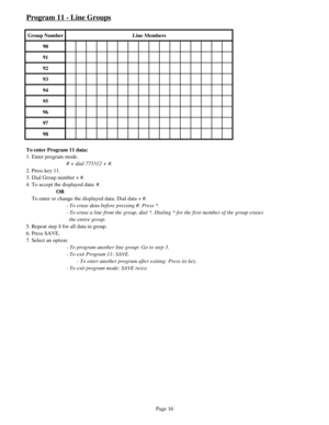 Page 25Program 11 - Line Groups
Group Number Line Members
90
91
92
93
94
95
96
97
98
To enter Program 11 data:
1. Enter program mode.
# + dial 775312 + #.
2. Press key 11.
3. Dial Group number + #.
4. To accept the displayed data: #.
OR
    To enter or change the displayed data: Dial data + #.
- To erase data before pressing #: Press *.
- To erase a line from the group, dial *. Dialing * for the first member of the group erases
  the entire group. 
5. Repeat step 4 for all data in group.
6. Press SAVE. 
7....