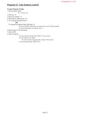 Page 27Program 12 - Line Features (contd)
To enter Program 12 data:
1. Enter program mode.
# + 775312 + #.
2. Press key 12.
3. Dial Line number + #.
4. Dial features abbreviation + #.
5. To accept the displayed data: #.
OR
    To change the displayed data: Dial data + #.
- To accept DTD or DTN data, you may have to press SAVE instead.
- To erase data before pressing #: Press *.
6. Repeat steps 4-5 for all features.
7. Press SAVE.
8. Select an option:
- To enter data for another line: Dial Y + go to step 3.
- To...