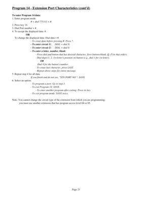 Page 30Program 14 - Extension Port Characteristics (contd)
To enter Program 14 data:
1. Enter program mode.
# + dial 775312 + #.
2. Press key 14.
3. Dial Port number + #.
4. To accept the displayed data: #.
OR
    To change the displayed data: Dial data + #.
- To erase data before pressing #: Press *.
- To enter circuit X:DIAL + dial X.
- To enter circuit Z:DIAL + dial 0.
- To enter a letter, number, blank:
- Press dial pad button that has desired character. Zero button=blank, Q, Z (in that order).
- Dial digit...