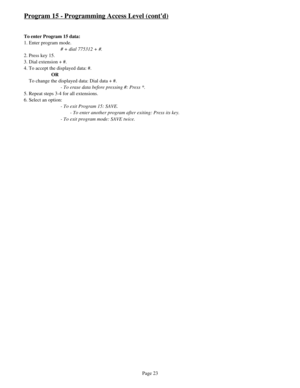 Page 32Program 15 - Programming Access Level (contd)
To enter Program 15 data:
1. Enter program mode.
# + dial 775312 + #.
2. Press key 15.
3. Dial extension + #.
4. To accept the displayed data: #.
OR
    To change the displayed data: Dial data + #.
- To erase data before pressing #: Press *.
5. Repeat steps 3-4 for all extensions.
6. Select an option:
- To exit Program 15: SAVE.
- To enter another program after exiting: Press its key.
- To exit program mode: SAVE twice.
Page 23 