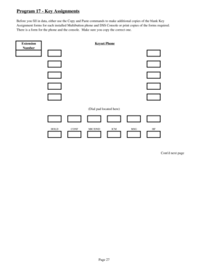 Page 36Program 17 - Key Assignments
Before you fill in data, either use the Copy and Paste commands to make additional copies of the blank Key
Assignment forms for each installed Multibutton phone and DSS Console or print copies of the forms required.
There is a form for the phone and the console.  Make sure you copy the correct one.
Extension 
NumberKeyset Phone
(Dial pad located here)
HOLD CONF MIC/DND ICM MSG HF
Contd next page
Page 27 