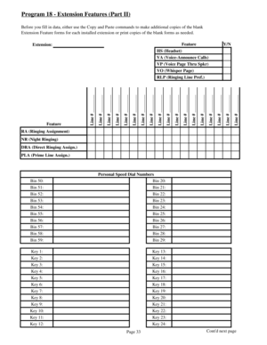 Page 42Program 18 - Extension Features (Part II)
Before you fill in data, either use the Copy and Paste commands to make additional copies of the blank
Extension Feature forms for each installed extension or print copies of the blank forms as needed.
Extension:Feature Y/N
 HS (Headset)
 VA (Voice-Announce Calls)
 VP (Voice Page Thru Spkr)
 VO (Whisper Page)
 RLP (Ringing Line Pref.)
Feature
 Line # ________
 Line # ________
 Line # ________
 Line # ________
 Line # ________
 Line # ________
 Line # ________...