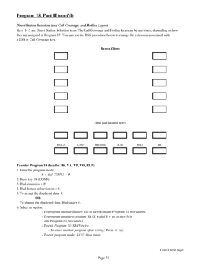 Page 43Program 18, Part II (contd)
Direct Station Selection (and Call Coverage) and Hotline Layout
Keys 1-15 are Direct Station Selection keys. The Call Coverage and Hotline keys can be anywhere, depending on how
they are assigned in Program 17. You can use the DSS procedure below to change the extension associated with
a DSS or Call Coverage key.
Keyset Phone
(Dial pad located here)
HOLD CONF MIC/DND ICM MSG HF
To enter Program 18 data for HS, VA, VP, VO, RLP: 
1. Enter the program mode.
# + dial 775312 + #....