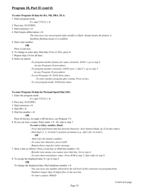 Page 44Program 18, Part II (contd)
To enter Program 18 data for RA, NR, DRA, PLA:
1. Enter program mode.
# + dial 775312 + #.
2. Press key 18 (CONF).
3. Dial extension + #.
4. Dial feature abbreviation + #.
The Line keys you can program light steadily or flash. Steady means the feature is 
disabled, flashing means it is enabled.
5. Dial a line number.
OR
    Press a Line key.
6. To change or enter data: Dial data (Y)es or (N)o, press #.
7. Repeat steps 5-6 for all lines.
8. Select an option:
- To program...