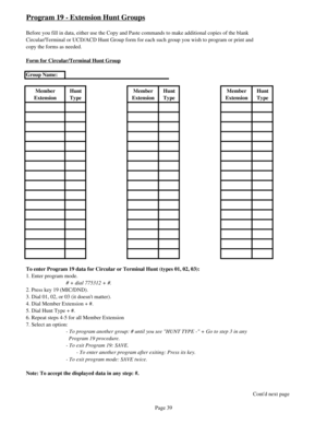 Page 48Program 19 - Extension Hunt Groups
Before you fill in data, either use the Copy and Paste commands to make additional copies of the blank
Circular/Terminal or UCD/ACD Hunt Group form for each such group you wish to program or print and
copy the forms as needed.
Form for Circular/Terminal Hunt Group
Group Name:
Member 
ExtensionHunt 
TypeMember 
ExtensionHunt 
TypeMember 
ExtensionHunt 
Type
To enter Program 19 data for Circular or Terminal Hunt (types 01, 02, 03): 
1. Enter program mode.
# + dial 775312...