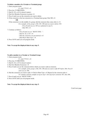 Page 49To delete a member of a Circular or Terminal group:
1. Enter program mode.
# + dial 775312 + #.
2. Press key 19 (MIC/DND).
3. Dial 01, 02, or 03 (it doesnt matter). 
4. Dial first Member Extension in group + #.
5. Press # until you see the extension you want to delete.
6. If the extension is the last extension in a Terminal hunt group: Dial 300 + #.
OR
    If the extension is in the middle of a group, dial the extension that comes after it + #. 
For example, if the group is 304, 305, 306 and you want to...