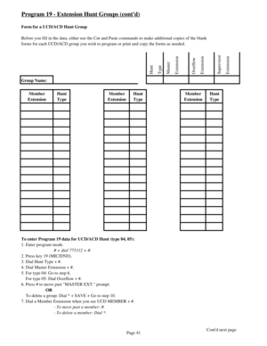 Page 50Program 19 - Extension Hunt Groups (contd)
Form for a UCD/ACD Hunt Group
Before you fill in the data, either use the Cut and Paste commands to make additional copies of the blank
forms for each UCD/ACD group you wish to program or print and copy the forms as needed.
 Hunt
 Type
 Master
 Extension
 Overflow
 Extension
 Supervisor
 Extension
Group Name:
Member 
ExtensionHunt 
TypeMember 
ExtensionHunt 
TypeMember 
ExtensionHunt 
Type
To enter Program 19 data for UCD/ACD Hunt (type 04, 05):
1. Enter program...