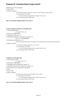 Page 51Program 19 - Extension Hunt Groups (contd)
8. Repeat step 7 for all members.
9. Press SAVE.
10. Select an option:
- To program another group: Go to step 3 in any Program 19 procedure.
- To exit Program 19: SAVE.
- To enter another program after exiting: Press its key.
- To exit program mode: SAVE twice.
Note: To accept the displayed data in any step: #.
To enter Program 19 data for ACD Supervisor:
1. Enter program mode.
# + dial 775312 + #.
2. Press key 19 (MIC/DND).
3. Dial 00 for Hunt Type + #.
4. Dial...