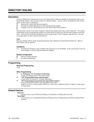 Page 111DIRECTORY DIALING
Description
Directory Dialing lets a display keyset user call a Speed Dial or Intercom number by selecting the name associ-
ated with the number.  The user does not have to dial the number -- the user selects the displayed name instead.
There are three types of directories:
•Intercom (I), which dials Intercom numbers
•Personal (P), which dials the user’s Personal Speed Dial numbers
•Company-wide (C), which dials the first 100 System Speed Dial numbers 
•
The directories consist of the...