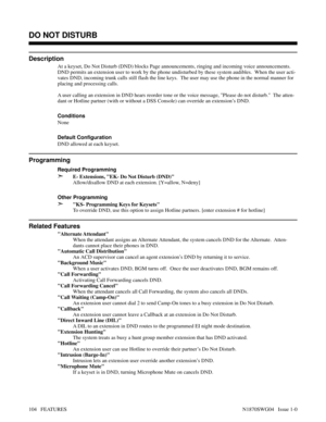 Page 115DO NOT DISTURB
Description
At a keyset, Do Not Disturb (DND) blocks Page announcements, ringing and incoming voice announcements.
DND permits an extension user to work by the phone undisturbed by these system audibles.  When the user acti-
vates DND, incoming trunk calls still flash the line keys.  The user may use the phone in the normal manner for
placing and processing calls.
A user calling an extension in DND hears reorder tone or the voice message, Please do not disturb.  The atten-
dant or Hotline...