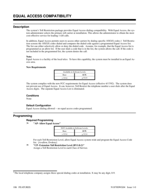 Page 117EQUAL ACCESS COMPATIBILITY
Description
The system’s Toll Restriction package provides Equal Access dialing compatibility.  With Equal Access, the sys-
tem administrator selects the primary toll carrier at installation. This allows the administrator to obtain the most
cost-effective service for leading 1 toll calls.
In addition, Equal Access permits users to access other carriers by dialing specific 10XXX codes.1  Toll Restric-
tion screens the 10XXX codes dialed and compares the dialed code against a...