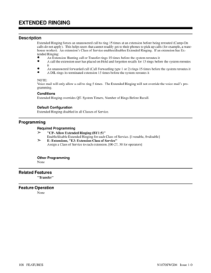 Page 119EXTENDED RINGING
Description
Extended Ringing forces an unanswered call to ring 15 times at an extension before being rerouted (Camp-On
calls do not apply).  This helps users that cannot readily get to their phones to pick up calls (for example, a ware-
house worker).  An extension’s Class of Service enables/disables Extended Ringing.  If an extension has Ex-
tended Ringing:
•An Extension Hunting call or Transfer rings 15 times before the system reroutes it
•A call the extension user has placed on Hold...