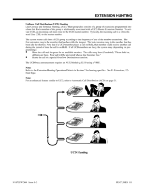 Page 122Uniform Call Distribution (UCD) Hunting
Like Circular and Terminal Hunting, a UCD Hunt group also consists of a group of extensions programmed into
a hunt list. Each member of the group is additionally associated with a UCD Master Extension Number.  To acti-
vate UCD, an incoming call must route to the UCD master number.  Typically, the incoming call is a Direct In-
ward Line (DIL) to the master number.
The system routes calls into a UCD group according to the frequency of use of the member extensions....