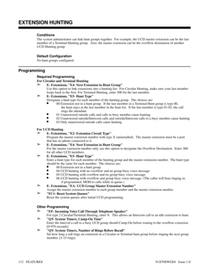 Page 123Conditions 
The system administrator can link hunt groups together.  For example, the UCD master extension can be the last
member of a Terminal Hunting group.  Also, the master extension can be the overflow destination of another
UCD Hunting group.
Default Configuration
No hunt groups configured.
Programming
Required Programming
For Circular and Terminal Hunting
➣E- Extensions, E4- Next Extension in Hunt Group
Use this option to link extensions into a hunting list.  For Circular Hunting, make sure your...