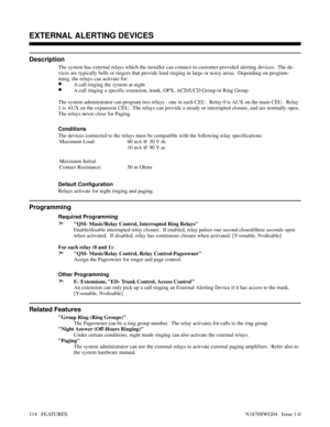 Page 125EXTERNAL ALERTING DEVICES
Description
The system has external relays which the installer can connect to customer-provided alerting devices.  The de-
vices are typically bells or ringers that provide loud ringing in large or noisy areas.  Depending on program-
ming, the relays can activate for:
•A call ringing the system at night
•A call ringing a specific extension, trunk, OPX, ACD/UCD Group or Ring Group
The system administrator can program two relays - one in each CEU.  Relay 0 is AUX on the main CEU....