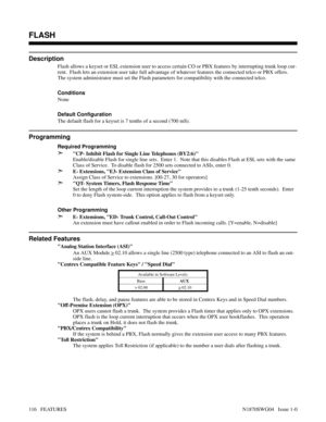 Page 127FLASH
Description
Flash allows a keyset or ESL extension user to access certain CO or PBX features by interrupting trunk loop cur-
rent.  Flash lets an extension user take full advantage of whatever features the connected telco or PBX offers.
The system administrator must set the Flash parameters for compatibility with the connected telco.
Conditions 
None
Default Configuration
The default flash for a keyset is 7 tenths of a second (700 mS).
Programming
Required Programming
➣CP- Inhibit Flash for Single...