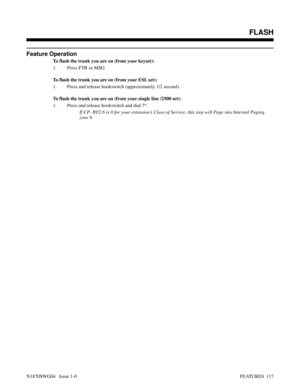 Page 128Feature Operation
To flash the trunk you are on (from your keyset):
1. Press FTR or MSG.
To flash the trunk you are on (from your ESL set):
1. Press and release hookswitch (approximately 1/2 second).
To flash the trunk you are on (from your single line /2500 set):
1. Press and release hookswitch and dial 7*.
If CP- BY2:6 is 0 for your extension’s Class of Service, this step will Page into Internal Paging
zone 6.
 FLASH
N1870SWG04   Issue 1-0FEATURES  117 