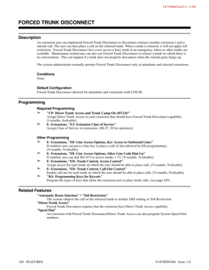 Page 131FORCED TRUNK DISCONNECT
Description
An extension user can implement Forced Trunk Disconnect to disconnect (release) another extension’s active
outside call. The user can then place a call on the released trunk. When a trunk is released, it will not apply toll
restriction.  Forced Trunk Disconnect lets a user access a busy trunk in an emergency, when no other trunks are
available.  Maintenance technicians can also use Forced Trunk Disconnect to release a trunk on which there is
no conversation.  This can...