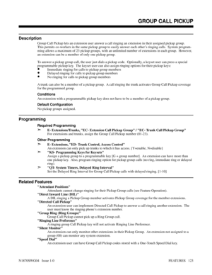 Page 134Features: Group Call Pickup - Release KeyGROUP CALL PICKUP
Description
Group Call Pickup lets an extension user answer a call ringing an extension in their assigned pickup group.
This permits co-workers in the same pickup group to easily answer each other’s ringing calls.  System program-
ming allows a maximum of 23 pickup groups, with an unlimited number of extensions in each group.  However,
an extension can be a member of only one pickup group.
To answer a pickup group call, the user just dials a...