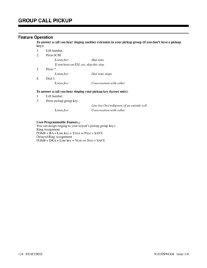 Page 135Feature Operation
To answer a call you hear ringing another extension in your pickup group (if you don’t have a pickup
key):
1. Lift handset.
2. Press ICM
Listen for: Dial tone
If you have an ESL set, skip this step.
3. Press *.
Listen for: Dial tone stops
4. Dial 1.
Listen for: Conversation with caller
To answer a call you hear ringing your pickup key (keyset only):
1. Lift handset.
2. Press pickup group key.
Line key On (red/green) if an outside call
Listen for: Conversation with caller...