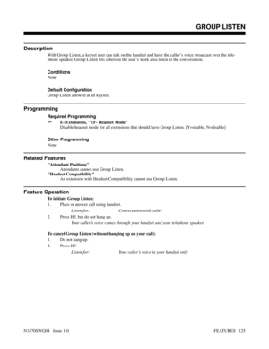 Page 136GROUP LISTEN
Description
With Group Listen, a keyset user can talk on the handset and have the caller’s voice broadcast over the tele-
phone speaker. Group Listen lets others in the user’s work area listen to the conversation.
Conditions 
None
Default Configuration
Group Listen allowed at all keysets.
Programming
Required Programming
➣E- Extensions, EF- Headset Mode
Disable headset mode for all extensions that should have Group Listen. [Y=enable, N=disable]
Other Programming
None
Related Features...