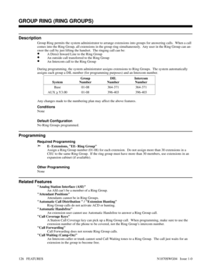 Page 137GROUP RING (RING GROUPS)
Description
Group Ring permits the system administrator to arrange extensions into groups for answering calls.  When a call
comes into the Ring Group, all extensions in the group ring simultaneously.  Any user in the Ring Group can an-
swer the call by just lifting the handset.  The ringing call can be:
•A Direct Inward Line to the Ring Group
•An outside call transferred to the Ring Group
•An Intercom call to the Ring Group
During programming, the system administrator assigns...