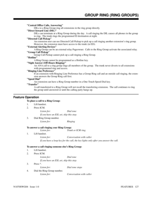 Page 138Central Office Calls, Answering
DILs to a Ring Group ring all extensions in the ring group directly.
Direct Inward Line (DIL)
DILs can terminate at a Ring Group during the day.  A call ringing the DIL causes all phones in the group
to ring.  The trunk rings the programmed EI destination at night.
Directed Call Pickup
An extension user can use Directed Call Pickup to pick up a call ringing another extension’s ring group.
However, the extension must have access to the trunk (in ED).
External Alerting...