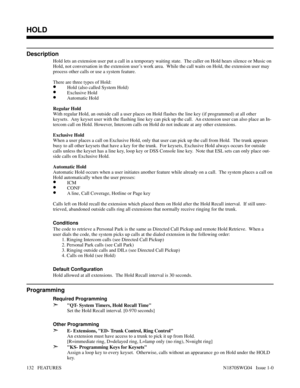 Page 143HOLD
Description
Hold lets an extension user put a call in a temporary waiting state.  The caller on Hold hears silence or Music on
Hold, not conversation in the extension user’s work area.  While the call waits on Hold, the extension user may
process other calls or use a system feature.
There are three types of Hold:
•Hold (also called System Hold)
•Exclusive Hold
•Automatic Hold
Regular Hold
With regular Hold, an outside call a user places on Hold flashes the line key (if programmed) at all other...