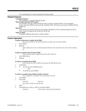 Page 144[9=switched loop, 9 and a line group # (0-8)=fixed loop]
Related Features
Attendant Positions
The attendant has Automatic Hold for all calls.
Direct Station Selection, DSS Console
For attendants, pressing a DSS Console key always activates Automatic Hold.  For non-attendant
keysets, pressing a DSS key never activates Automatic Hold.  The keyset user must press HOLD, ICM or
CONF first.
Intercom
An extension user should not hang up after placing a Handsfree or Voice-Announced Intercom call on
Hold.  If the...