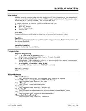 Page 152INTRUSION (BARGE-IN)
Description
Intrusion permits an extension user to break into another extension user’s established call.  This sets up a three-
way conversation between the intruding extension and the two parties on the initial call.  With Intrusion, an ex-
tension user can get a message through to a busy co-worker right away.
In addition to Intrusion, the following features also allow three-party calls:
•Conference
•Meet-Me-Conference
•Privacy Release Groups
•Tandem Calls
CAUTION:
Unauthorized...