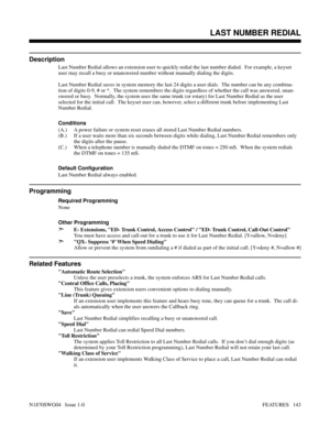 Page 154LAST NUMBER REDIAL
Description
Last Number Redial allows an extension user to quickly redial the last number dialed.  For example, a keyset
user may recall a busy or unanswered number without manually dialing the digits.
Last Number Redial saves in system memory the last 24 digits a user dials.  The number can be any combina-
tion of digits 0-9, # or *.  The system remembers the digits regardless of whether the call was answered, unan-
swered or busy.  Normally, the system uses the same trunk (or rotary)...