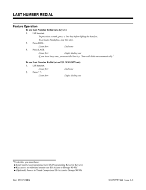 Page 155Feature Operation
To use Last Number Redial (at a keyset):
1. Lift handset.
To preselect a trunk, press a line key before lifting the handset.
To activate Handsfree, skip this step.
2. Press DIAL.
Listen for: Dial tone
3. Press LAST.
Listen for: Digits dialing out
If you hear busy tone, press an idle line key.  Your call dials out automatically.
1
To use Last Number Redial (at an ESL/ASI /OPX set):
1. Lift handset.
Listen for: Dial tone
2. Press * *.
Listen for: Digits dialing out
Features: Group Call...