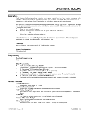 Page 156LINE (TRUNK) QUEUING
Description
Trunk Queuing (Callback) permits an extension user to queue (wait in line) for a busy trunk or trunk group to be-
come free.  The system recalls the queued extension as soon as a trunk is available. The user does not have to
manually retry their call later. Trunk Queuing lets the caller know when the call can go through.
Any number of extensions may simultaneously queue for the same trunk or trunk group.  When a trunk becomes
free, the system recalls the extensions in the...