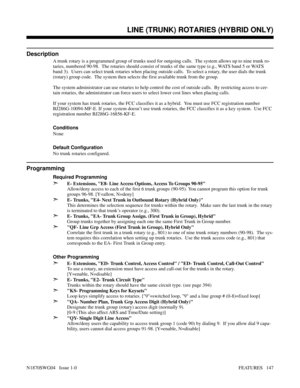 Page 158LINE (TRUNK) ROTARIES (HYBRID ONLY)
Description
A trunk rotary is a programmed group of trunks used for outgoing calls.  The system allows up to nine trunk ro-
taries, numbered 90-98.  The rotaries should consist of trunks of the same type (e.g., WATS band 5 or WATS
band 3).  Users can select trunk rotaries when placing outside calls.  To select a rotary, the user dials the trunk
(rotary) group code.  The system then selects the first available trunk from the group.
The system administrator can use...