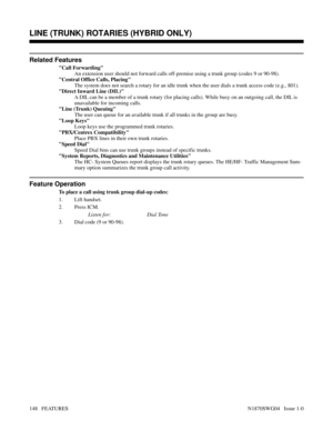 Page 159Related Features
Call Forwarding
An extension user should not forward calls off-premise using a trunk group (codes 9 or 90-98).
Central Office Calls, Placing
The system does not search a rotary for an idle trunk when the user dials a trunk access code (e.g., 801).
Direct Inward Line (DIL)
A DIL can be a member of a trunk rotary (for placing calls). While busy on an outgoing call, the DIL is
unavailable for incoming calls.
Line (Trunk) Queuing
The user can queue for an available trunk if all trunks in the...